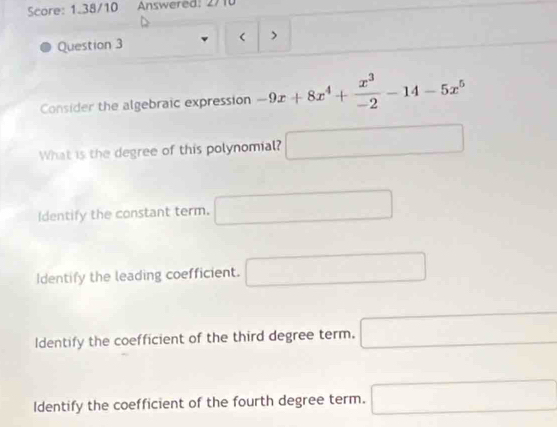 Score: 1.38/10 Answered: 2710
Question 3 >
Consider the algebraic expression -9x+8x^4+ x^3/-2 -14-5x^5
What is the degree of this polynomial? □
Identify the constant term. □
Identify the leading coefficient. □
Identify the coefficient of the third degree term. □
Identify the coefficient of the fourth degree term. □