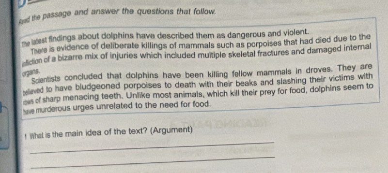 Read the passage and answer the questions that follow. 
The latest findings about dolphins have described them as dangerous and violent. 
There is evidence of deliberate killings of mammals such as porpoises that had died due to the 
action of a bizarre mix of injuries which included multiple skeletal fractures and damaged internal 
organs. 
Scientists concluded that dolphins have been killing fellow mammals in droves. They are 
selieved to have bludgeoned porpoises to death with their beaks and slashing their victims with 
ows of sharp menacing teeth. Unlike most animals, which kill their prey for food, dolphins seem to 
have murderous urges unrelated to the need for food. 
_ 
! What is the main idea of the text? (Argument) 
_