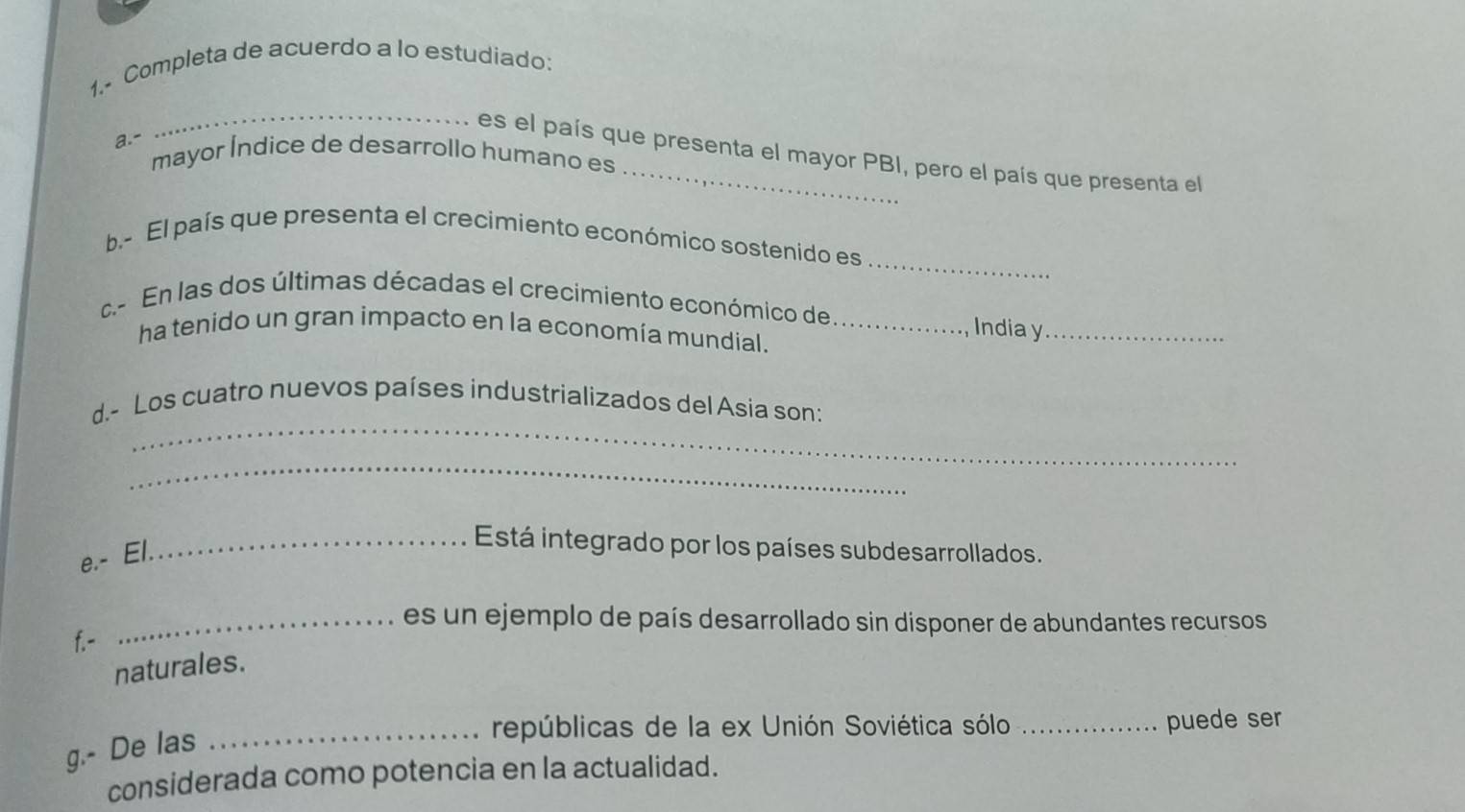 1,- Completa de acuerdo a lo estudiado: 
a.- 
_ 
es el país que presenta el mayor PBI, pero el país que presenta el 
mayor Índice de desarrollo humano es 
_ 
b.- El país que presenta el crecimiento económico sostenido es 
c.- En las dos últimas décadas el crecimiento económico de 
ha tenido un gran impacto en la economía mundial._ 
Indiay_ 
_ 
d.- Los cuatro nuevos países industrializados del Asia son: 
_ 
e.- El. 
_Está integrado por los países subdesarrollados. 
_es un ejemplo de país desarrollado sin disponer de abundantes recursos 
f.- 
naturales. 
_repúblicas de la ex Unión Soviética sólo _puede ser 
g.- De las 
considerada como potencia en la actualidad.