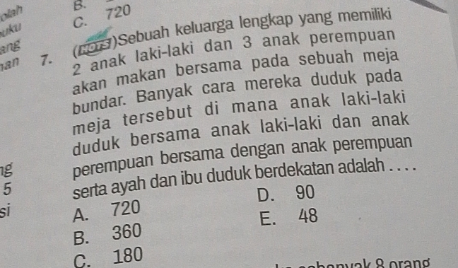 olah
ʊku C. 720 B.
an 7. (19)Sebuah keluarga lengkap yang memiliki
ang
2 anak laki-laki dan 3 anak perempuan
akan makan bersama pada sebuah meja
bundar. Banyak cara mereka duduk pada
meja tersebut di mana anak laki-laki
duduk bersama anak laki-laki dan anak
1g perempuan bersama dengan anak perempuan
5 serta ayah dan ibu duduk berdekatan adalah . . . .
D. 90
sí A. 720
E. 48
B. 360
C. 180