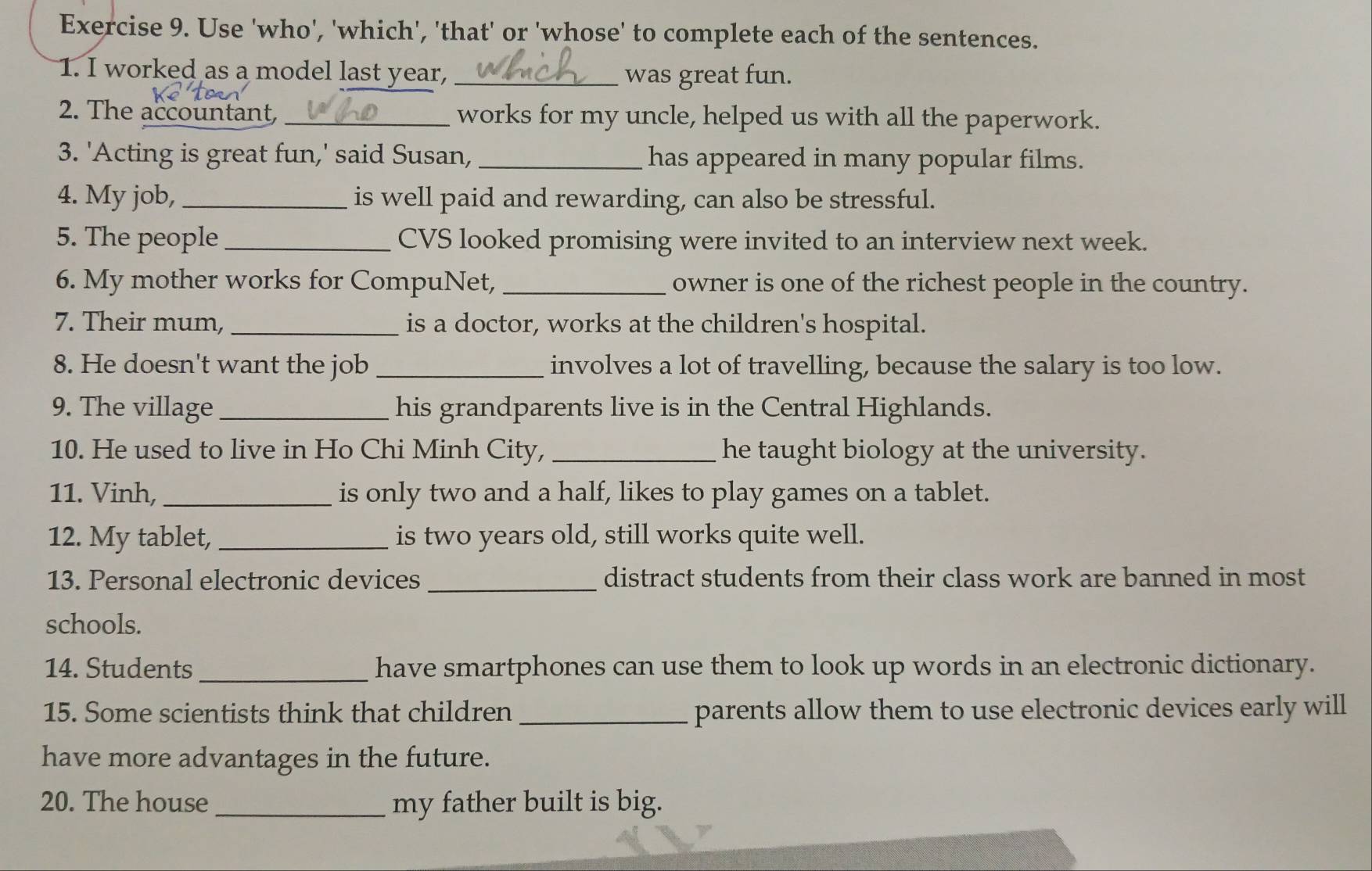 Use 'who', 'which', 'that' or 'whose' to complete each of the sentences. 
1. I worked as a model last year, _was great fun. 
2. The accountant _works for my uncle, helped us with all the paperwork. 
3. 'Acting is great fun,' said Susan, _has appeared in many popular films. 
4. My job, _is well paid and rewarding, can also be stressful. 
5. The people _CVS looked promising were invited to an interview next week. 
6. My mother works for CompuNet, _owner is one of the richest people in the country. 
7. Their mum, _is a doctor, works at the children's hospital. 
8. He doesn't want the job _involves a lot of travelling, because the salary is too low. 
9. The village _his grandparents live is in the Central Highlands. 
10. He used to live in Ho Chi Minh City, _he taught biology at the university. 
11. Vinh, _is only two and a half, likes to play games on a tablet. 
12. My tablet, _is two years old, still works quite well. 
13. Personal electronic devices _distract students from their class work are banned in most 
schools. 
14. Students_ have smartphones can use them to look up words in an electronic dictionary. 
15. Some scientists think that children _parents allow them to use electronic devices early will 
have more advantages in the future. 
20. The house_ my father built is big.