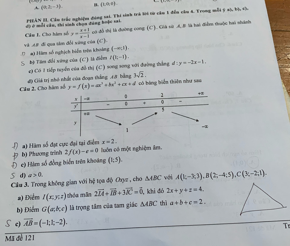 (2)
A. (0;2;-3). B. (1;0;0).
(1,0,-3)
PHÀN II. Câu trắc nghiệm đúng sai. Thí sinh trả lời từ câu 1 đến câu 4. Trong mỗi ý a), b), c),
d) ở mỗi câu, thí sinh chọn đúng hoặc sai.
Câu 1. Cho hàm số y= (x+1)/x-1  có đồ thị là đường cong (C). Giả sử A, B là hai điểm thuộc hai nhánh
và AB đi qua tâm đối xứng của (C).
a) Hàm số nghịch biến trên khoảng (-∈fty ;1).
b) Tâm đối xứng của (C) là điểm I(1;-1).
c) Có 1 tiếp tuyến của đồ thị (C) song song với đường thẳng d:y=-2x-1.
d) Giá trị nhỏ nhất của đoạn thẳng AB bằng 3sqrt(2).
Câu 2. Cho hàm số y=f(x)=ax^3+bx^2+cx+d có bảng biến thiên như sau
a) Hàm số đạt cực đại tại điểm x=2.
b) Phương trình 2f(x)-e=0 luôn có một nghiệm âm.
c) Hàm số đồng biến trên khoảng (1;5).
d) a>0.
Câu 3. Trong không gian với hệ tọa độ Oxyz , cho △ ABC với A(1;-3;3),B(2;-4;5),C(3;-2;1).
a) Điểm I(x;y;z) thỏa mãn 2vector IA+vector IB+3vector IC=vector 0 , khi đó 2x+y+z=4.
b) Điểm G(a;b;c) là trọng tâm của tam giác △ ABC thì a+b+c=2.
c) vector AB=(-1;1;-2).
Tr
Mã đề 121