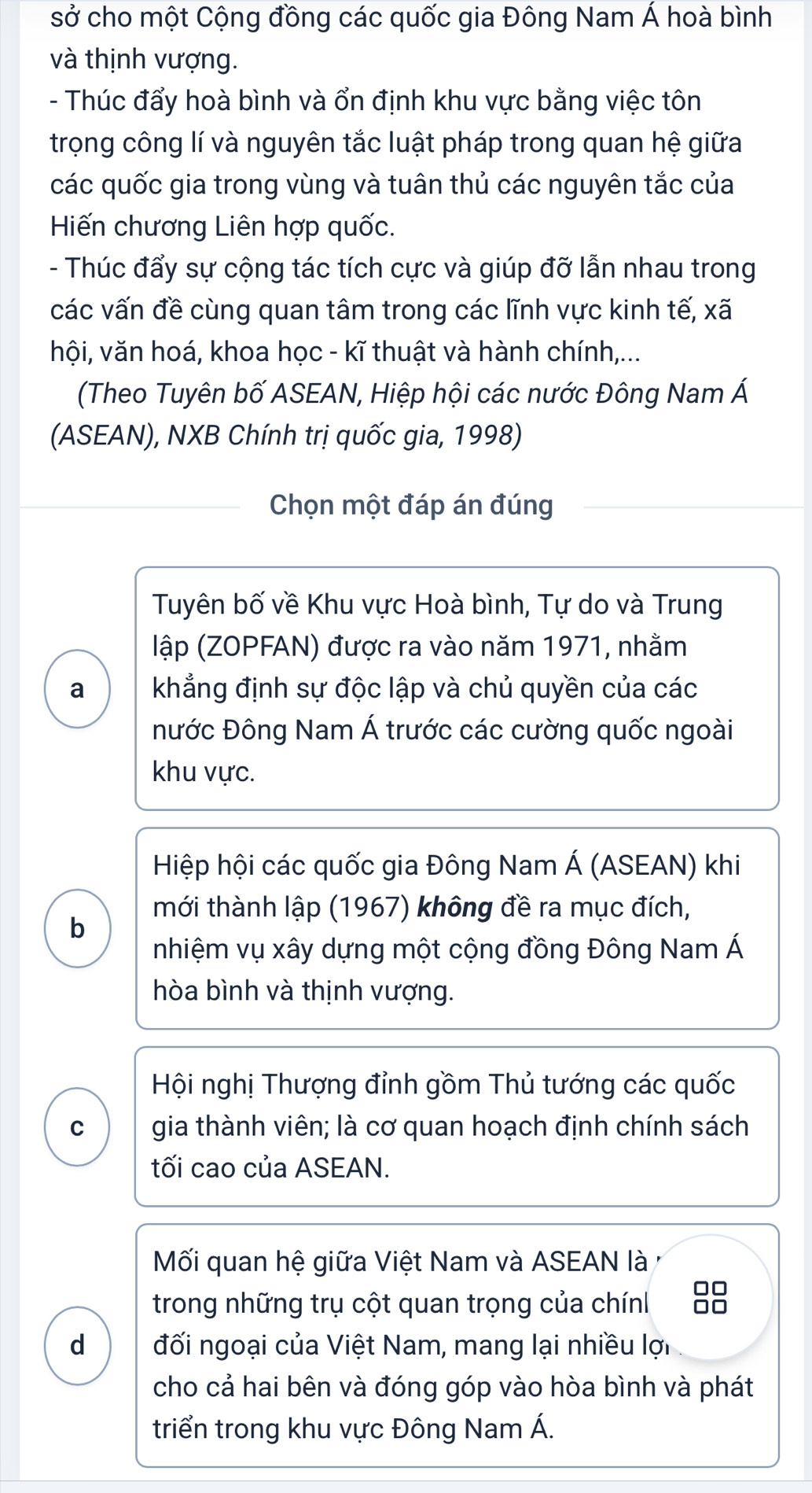 sở cho một Cộng đồng các quốc gia Đông Nam Á hoà bình 
và thịnh vượng. 
- Thúc đẩy hoà bình và ổn định khu vực bằng việc tôn 
trọng công lí và nguyên tắc luật pháp trong quan hệ giữa 
các quốc gia trong vùng và tuân thủ các nguyên tắc của 
Hiến chương Liên hợp quốc. 
- Thúc đẩy sự cộng tác tích cực và giúp đỡ lẫn nhau trong 
các vấn đề cùng quan tâm trong các lĩnh vực kinh tế, xã 
hội, văn hoá, khoa học - kĩ thuật và hành chính,... 
(Theo Tuyên bố ASEAN, Hiệp hội các nước Đông Nam Á 
(ASEAN), NXB Chính trị quốc gia, 1998) 
Chọn một đáp án đúng 
Tuyên bố về Khu vực Hoà bình, Tự do và Trung 
lập (ZOPFAN) được ra vào năm 1971, nhằm 
a khẳng định sự độc lập và chủ quyền của các 
nước Đông Nam Á trước các cường quốc ngoài 
khu vực. 
Hiệp hội các quốc gia Đông Nam Á (ASEAN) khi 
mới thành lập (1967) không đề ra mục đích, 
b 
nhiệm vụ xây dựng một cộng đồng Đông Nam Á 
hòa bình và thịnh vượng. 
Hội nghị Thượng đỉnh gồm Thủ tướng các quốc 
C gia thành viên; là cơ quan hoạch định chính sách 
tối cao của ASEAN. 
Mối quan hệ giữa Việt Nam và ASEAN là ở 
trong những trụ cột quan trọng của chính 88 
d đối ngoại của Việt Nam, mang lại nhiều lợi 
cho cả hai bên và đóng góp vào hòa bình và phát 
triển trong khu vực Đông Nam Á.