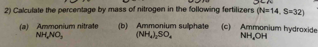 Calculate the percentage by mass of nitrogen in the following fertilizers (N=14,S=32)
(a) Ammonium nitrate (b) Ammonium sulphate (c) Ammonium hydroxide
NH_4NO_3
(NH_4)_2SO_4
NH_4OH