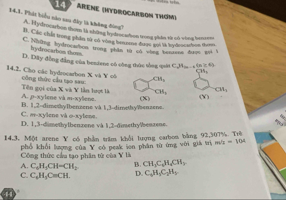 têm trên.
14 ARENE (HYDROCARBON THƠM)
14.1. Phát biểu nào sau đây là không đúng?
A. Hydrocarbon thơm là những hydrocarbon trong phân tử có vòng benzeno
B. Các chất trong phân tử có vòng benzene được gọi là hydrocarbon thơm.
C.  Những hydrocarbon trong phân tử có vòng benzene được gọi 1
hydrocarbon thom.
D. Dãy đồng đẳng của benzene có công thức tổng quát C_nH_2n-6(n≥ 6).
CH_3
14.2. Cho các hydrocarbon X và Y có
công thức cấu tạo sau:
Tên gọi của X và Y lần lượt là
CH_3
A. p-xylene và m-xylene. (Y)
B. 1,2-dimethylbenzene và 1,3-dimethylbenzene.
C. m-xylene và o-xylene.
D. 1,3-dimethylbenzene và 1,2-dimethylbenzene.
enɔ
14.3. Một arene Y có phần trăm khối lượng carbon bằng 92,307%. Trê
phổ khối lượng của Y có peak ion phân tử ứng với giá trị m/z=104
Công thức cấu tạo phân tử của Y là
A. C_6H_5CH=CH_2.
B. CH_3C_6H_4CH_3.
C. C_6H_5Cequiv CH.
D. C_6H_5C_2H_5.
44