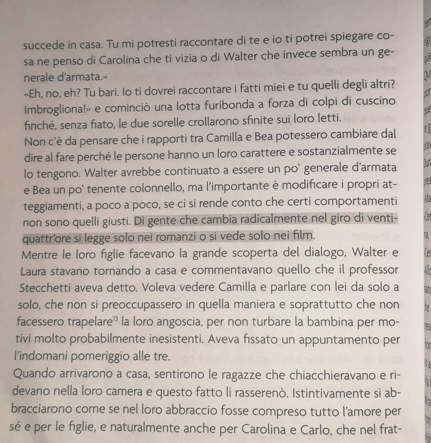 succede in casa. Tu mi potresti raccontare di te e io ti potrei spiegare co-
sa ne penso di Carolina che ti vizia o di Walter che invece sembra un ge-
nerale d’armata.»
«Eh, no, eh? Tu bari. Io ti dovrei raccontare i fatti miei e tu quelli degli altri?
nor
Imbrogliona!» e cominciò una lotta furibonda a forza di colpi di cuscino
que
finché, senza fiato, le due sorelle crollarono sfinite sui loro letti.
Non c'è da pensare che i rapporti tra Camilla e Bea potessero cambiare dal
dire al fare perché le persone hanno un loro carattere e sostanzialmente se ta
lo tengono. Walter avrebbe continuato a essere un po' generale d’armata Dur
e Bea un po' tenente colonnello, ma l'importante è modificare i propri at- ares
teggiamenti, a poco a poco, se ci si rende conto che certi comportamenti Ma
non sono quelli giusti. Di gente che cambia radicalmente nel giro di venti- fer
quattr’ore si legge solo nei romanzi o si vede solo nei film. na,
Mentre le loro figlie facevano la grande scoperta del dialogo, Walter e Cer
Laura stavano tornando a casa e commentavano quello che il professor   
Stecchetti aveva detto. Voleva vedere Camilla e parlare con lei da solo a natc
solo, che non si preoccupassero in quella maniera e soprattutto che non he
facessero trapelare¹ la loro angoscia, per non turbare la bambina per mo-
tivi molto probabilmente inesistenti. Aveva fissato un appuntamento per
l’indomani pomeriggio alle tre.
ua
Quando arrivarono a casa, sentirono le ragazze che chiacchieravano e ri-
devano nella loro camera e questo fatto li rasserenò. Istintivamente si ab-
bracciarono come se nel loro abbraccio fosse compreso tutto l’amore per
sé e per le figlie, e naturalmente anche per Carolina e Carlo, che nel frat-