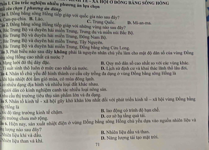 PChần I. Câu trắc nghiệm nhiều phương án lựa chọn #Tề - Xã Hội ở đông bảng sông hông
Mỗi câu chọn 1 phương án đùng.
Tâu 1. Đồng bằng sông Hồng tiếp giáp với quốc gia nào sau đây?
A. Cam-pu-chia. B. Lào. D. Mi-an-ma.
C. Trung Quốc.
Cầu 2. Đồng bằng sông Hồng tiếp giáp với những vùng nào sau đây?
A Bắc Trung Bộ và duyên hải miền Trung, Trung du và miền núi Bắc Bộ.
B Bắc Trung Bộ và duyên hải miền Trung, Đông Nam Bộ.
C. Bắc Trung Bộ và duyên hải miền Trung, Tây Nguyên.
D, Bắc Trung Bộ và duyên hải miền Trung, Đồng bằng sông Cửu Long.
Cầu 3. Phát biểu nào sau đây không phải là nguyên nhân chủ yếu làm cho mật độ dân số của vùng Đồng
sằng sông Hồng cao nhất cả nước ?
A. Mạng lưới đô thị dày đặc. B. Quy mô dân số cao nhất so với các vùng khác.
C. Tỉ suất sinh thô luôn ở mức cao nhất cả nước. D. Lịch sử định cư và khai thác lãnh thổ lâu đời.
Cầu 4. Nhân tố chủ yếu để hình thành cơ cấu cây trồng đa dạng ở vùng Đồng bằng sông Hồng là
A khí hậu nhiệt đới ẩm gió mùa, có mùa đông lạnh.
3. có nhiều dạng địa hình và nhiều loại đất khác nhau.
C người dân có kinh nghiệm canh tác nhiều loại nông sản.
D nhu cầu thị trường tiêu thụ sản phẩm lớn và đa dạng.
Sầu 5. Nhân tố kinh tế - xã hội gầy khó khăn lớn nhất đối với phát triển kinh tế - xã hội vùng Đồng bằng
ông Hồng là
đ ốc độ tăng trưởng kinh tế chậm. B. lao động có trình độ hạn chế,
C thị trường chưa mở rộng. D. cơ sở hạ tầng quá tải,
Tầu 6. Hiện nay, sản xuất nhiệt điện ở vùng Đồng bằng sông Hồng chủ yếu dựa vào nguồn nhiên liệu và
lng lượng nào sau dây?
Nhiên liệu khí và dầu. B. Nhiên liệu dầu và than.
Nhiên iệu than và khí. D. Năng lượng tái tạo mặt trời.
71