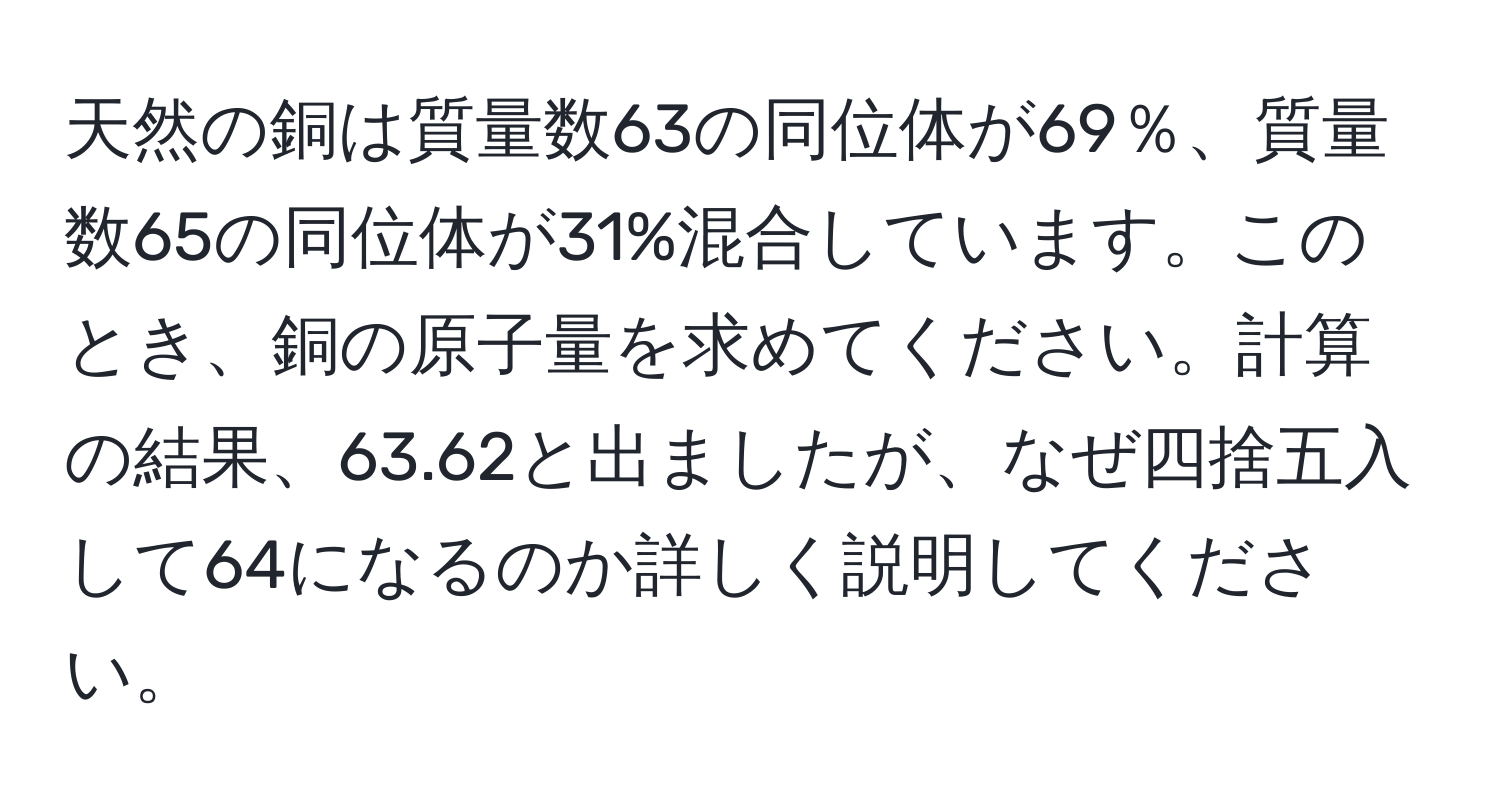 天然の銅は質量数63の同位体が69％、質量数65の同位体が31%混合しています。このとき、銅の原子量を求めてください。計算の結果、63.62と出ましたが、なぜ四捨五入して64になるのか詳しく説明してください。