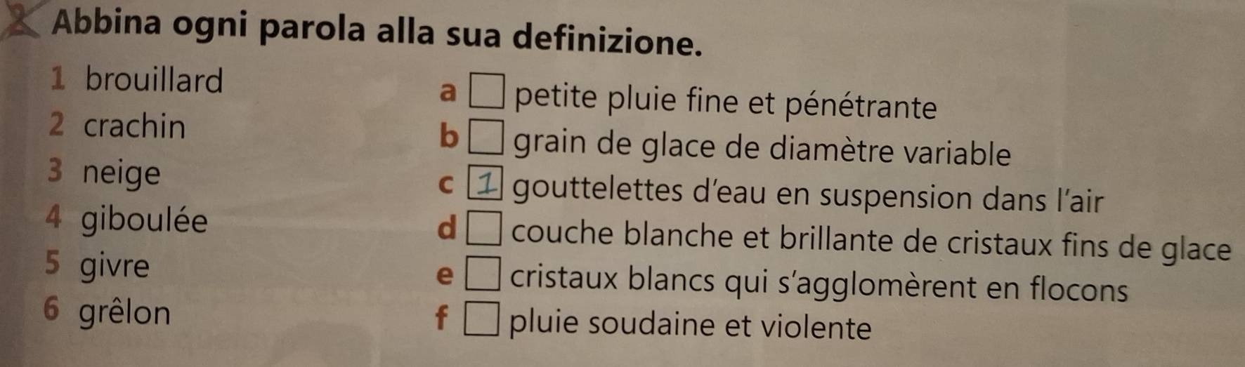 Abbina ogni parola alla sua definizione.
a □
1 brouillard petite pluie fine et pénétrante
2 crachin
b □ grain de glace de diamètre variable
C 1
3 neige gouttelettes d'eau en suspension dans l'air
d □
4 giboulée couche blanche et brillante de cristaux fins de glace 
e
5 givre □ cristaux blancs qui s'agglomèrent en flocons
6 grêlon f □ pluie soudaine et violente