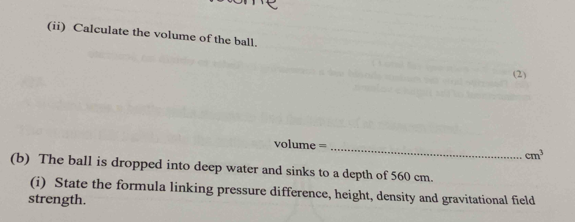 (ii) Calculate the volume of the ball. 
(2)
volume =_ 
cm^3
(b) The ball is dropped into deep water and sinks to a depth of 560 cm. 
(i) State the formula linking pressure difference, height, density and gravitational field 
strength.