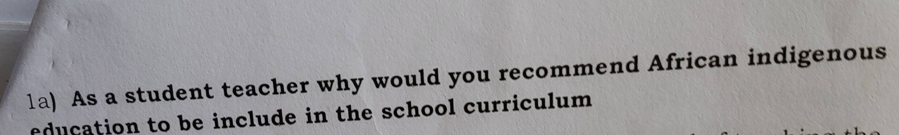 1a) As a student teacher why would you recommend African indigenous 
education to be include in the school curriculum