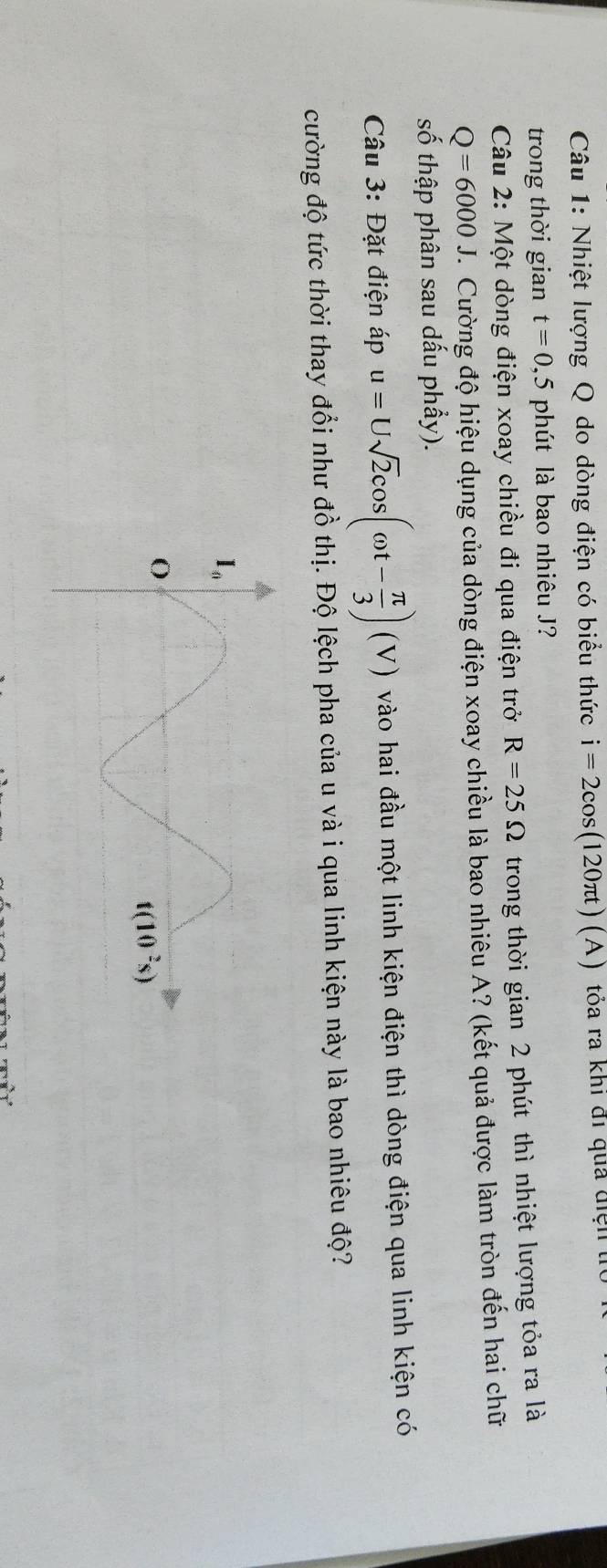 Nhiệt lượng Q do dòng điện có biểu thức i=2cos (120π t) ( A ) tóa ra khi đi qua điện t
trong thời gian t=0,5 phút là bao nhiêu J?
Câu 2: Một dòng điện xoay chiều đi qua điện trở R=25Omega trong thời gian 2 phút thì nhiệt lượng tỏa ra là
Q=6000J V. Cường độ hiệu dụng của dòng điện xoay chiều là bao nhiêu A? (kết quả được làm tròn đến hai chữ
số thập phân sau dấu phầy).
Câu 3: Đặt điện áp u=Usqrt(2)cos (omega t- π /3 )(V) vào hai đầu một linh kiện điện thì dòng điện qua linh kiện có
cường độ tức thời thay đổi như đồ thị. Độ lệch pha của u và i qua linh kiện này là bao nhiêu độ?