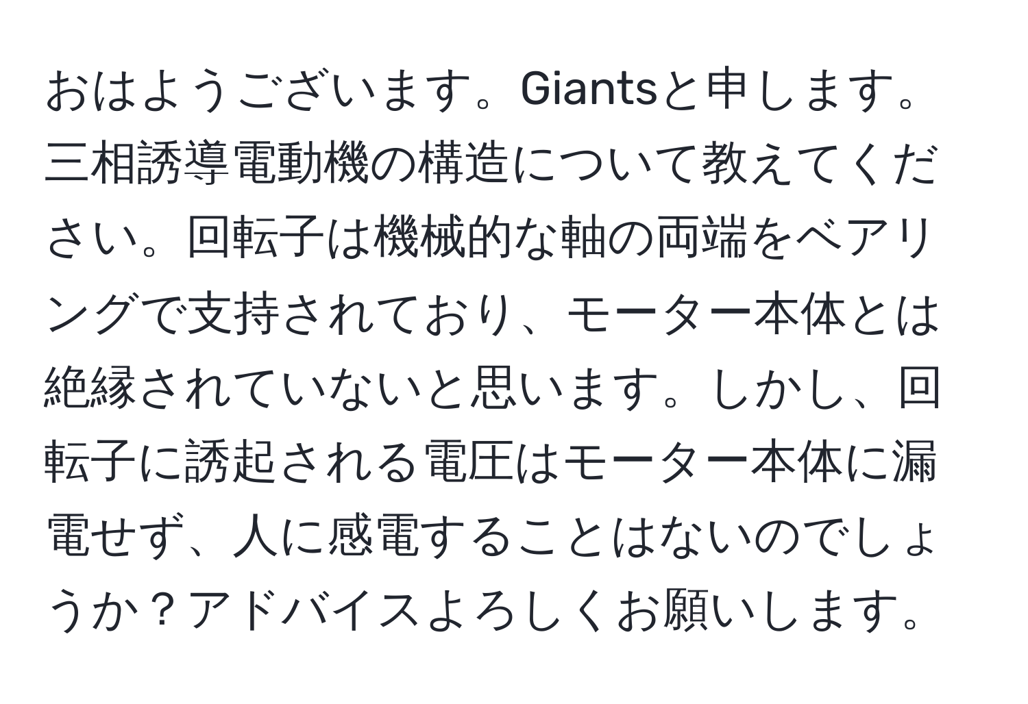 おはようございます。Giantsと申します。三相誘導電動機の構造について教えてください。回転子は機械的な軸の両端をベアリングで支持されており、モーター本体とは絶縁されていないと思います。しかし、回転子に誘起される電圧はモーター本体に漏電せず、人に感電することはないのでしょうか？アドバイスよろしくお願いします。