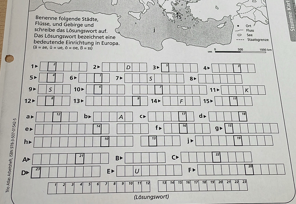 = 
ω 
Benenne folgende Städte, 
Flüsse, und Gebirge und Ort Fluss 
schreibe das Lösungswort auf. 
Das Lösungswort bezeichnet eine See Staatsgrenze 
bedeutende Einrichtung in Europa.
(overline a=ae, hat u=ue, hat o=oe, hat B=ss)
5495 500 1000 km
1 2
2D D 3 5
4▶ 3
5 4
7
S
8
9 S 0
11 K
12
8
13
9 14 F 15 11
17
18
ad
12 b A CD d▶
14
e
f 16 g 15
h▶
10
13
B DD
21
Ad
B
23
E U
(Lösungswort)