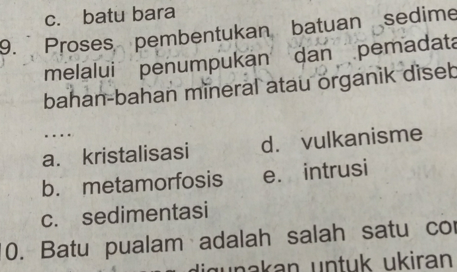 c. batu bara
9. Proses pembentukan batuan sedime
melalui penumpukan dan pemadata
bahan-bahan mineral atau organik diseb
...
a. kristalisasi d. vulkanisme
b. metamorfosis e. intrusi
c. sedimentasi
0. Batu pualam adalah salah satu co
wnakan untuk ukiran