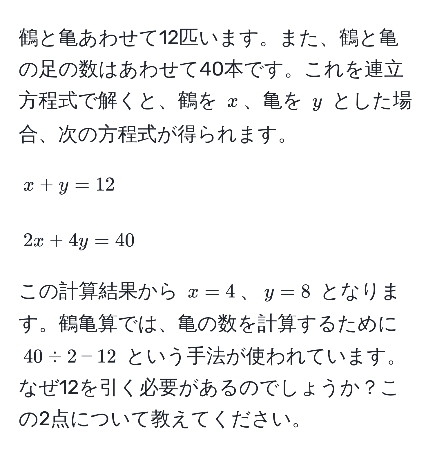 鶴と亀あわせて12匹います。また、鶴と亀の足の数はあわせて40本です。これを連立方程式で解くと、鶴を $x$、亀を $y$ とした場合、次の方程式が得られます。
[ 
x + y = 12 
]
[ 
2x + 4y = 40 
]
この計算結果から $x = 4$、$y = 8$ となります。鶴亀算では、亀の数を計算するために $40 / 2 - 12$ という手法が使われています。なぜ12を引く必要があるのでしょうか？この2点について教えてください。