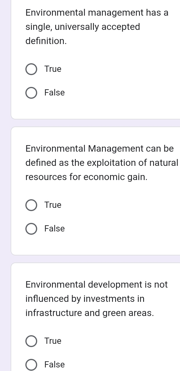 Environmental management has a
single, universally accepted
definition.
True
False
Environmental Management can be
defined as the exploitation of natural
resources for economic gain.
True
False
Environmental development is not
influenced by investments in
infrastructure and green areas.
True
False