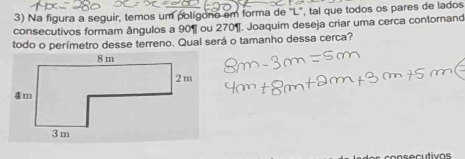 Na figura a seguir, temos um polígono em forma de “ L ”, tal que todos os pares de lados 
consecutivos formam ângulos a 90 ¶ ou 270 ¶. Joaquim deseja criar uma cerca contornand 
todo o perímetro desse terreno. Qual será o tamanho dessa cerca? 
consecutivos