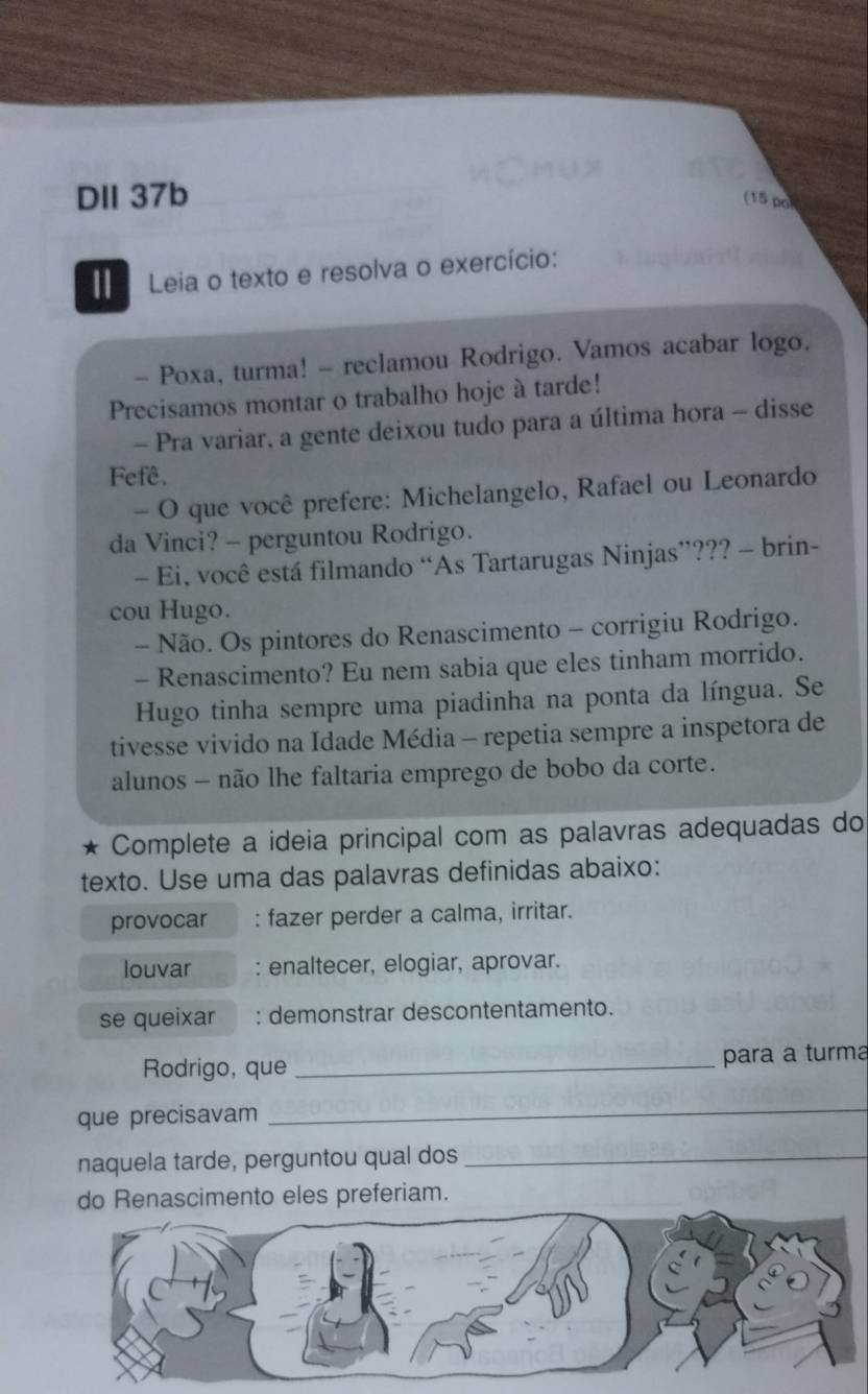 DII 37b (15 po 
Leia o texto e resolva o exercício: 
- Poxa, turma! - reclamou Rodrigo. Vamos acabar logo. 
Precisamos montar o trabalho hoje à tarde! 
- Pra variar, a gente deixou tudo para a última hora - disse 
Fefê. 
- O que você prefere: Michelangelo, Rafael ou Leonardo 
da Vinci? - perguntou Rodrigo. 
- Ei, você está filmando “As Tartarugas Ninjas”??? - brin- 
cou Hugo. 
- Não. Os pintores do Renascimento - corrigiu Rodrigo. 
- Renascimento? Eu nem sabia que eles tinham morrido. 
Hugo tinha sempre uma piadinha na ponta da língua. Se 
tivesse vivido na Idade Média - repetia sempre a inspetora de 
alunos - não lhe faltaria emprego de bobo da corte. 
* Complete a ideia principal com as palavras adequadas do 
texto. Use uma das palavras definidas abaixo: 
provocar : fazer perder a calma, irritar. 
louvar : enaltecer, elogiar, aprovar. 
se queixar : demonstrar descontentamento. 
Rodrigo, que _para a turma 
que precisavam 
_ 
naquela tarde, perguntou qual dos_ 
do Renascimento eles preferiam.