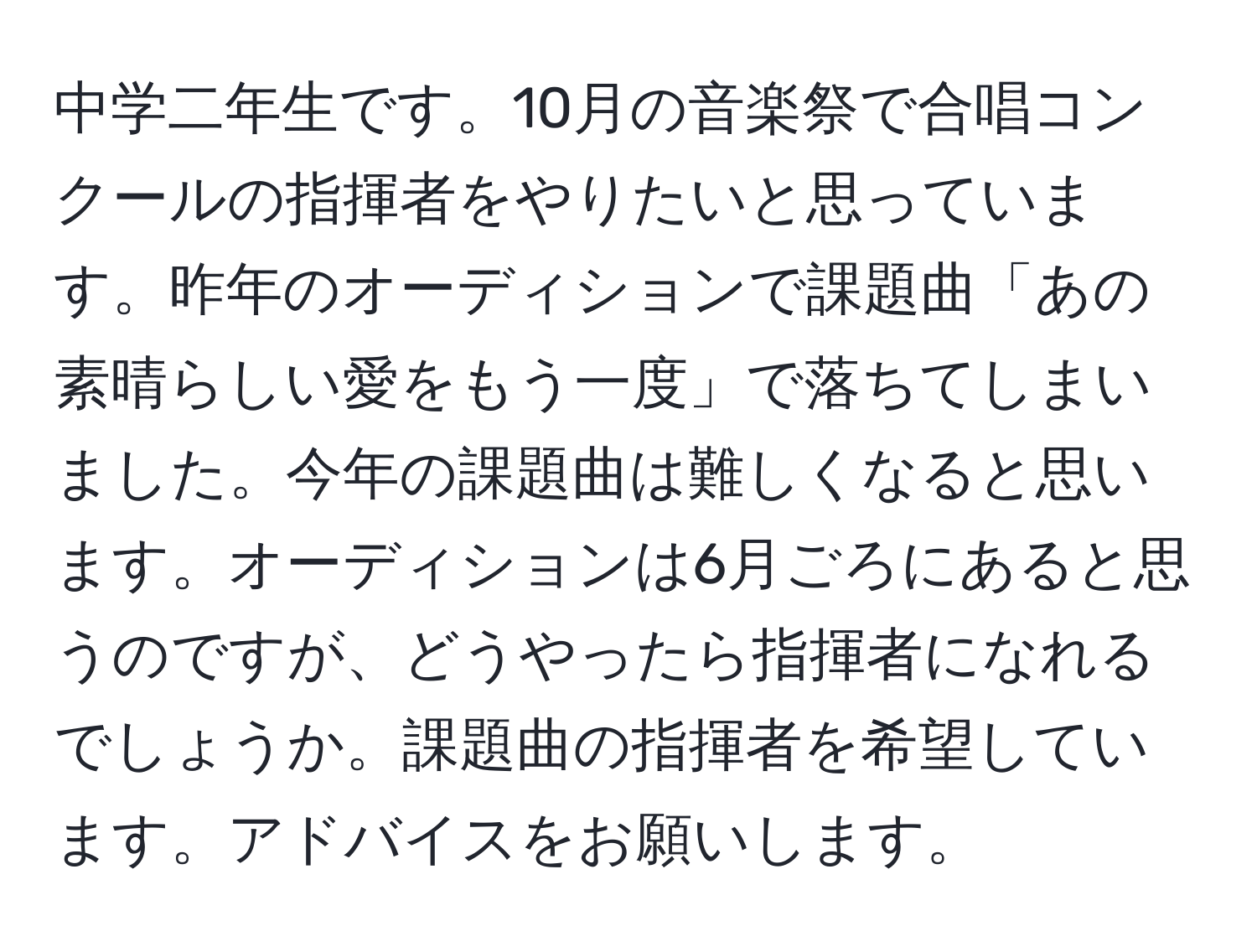 中学二年生です。10月の音楽祭で合唱コンクールの指揮者をやりたいと思っています。昨年のオーディションで課題曲「あの素晴らしい愛をもう一度」で落ちてしまいました。今年の課題曲は難しくなると思います。オーディションは6月ごろにあると思うのですが、どうやったら指揮者になれるでしょうか。課題曲の指揮者を希望しています。アドバイスをお願いします。