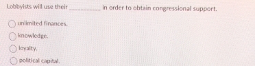 Lobbyists will use their _in order to obtain congressional support.
unlimited finances.
knowledge.
loyalty.
political capital.