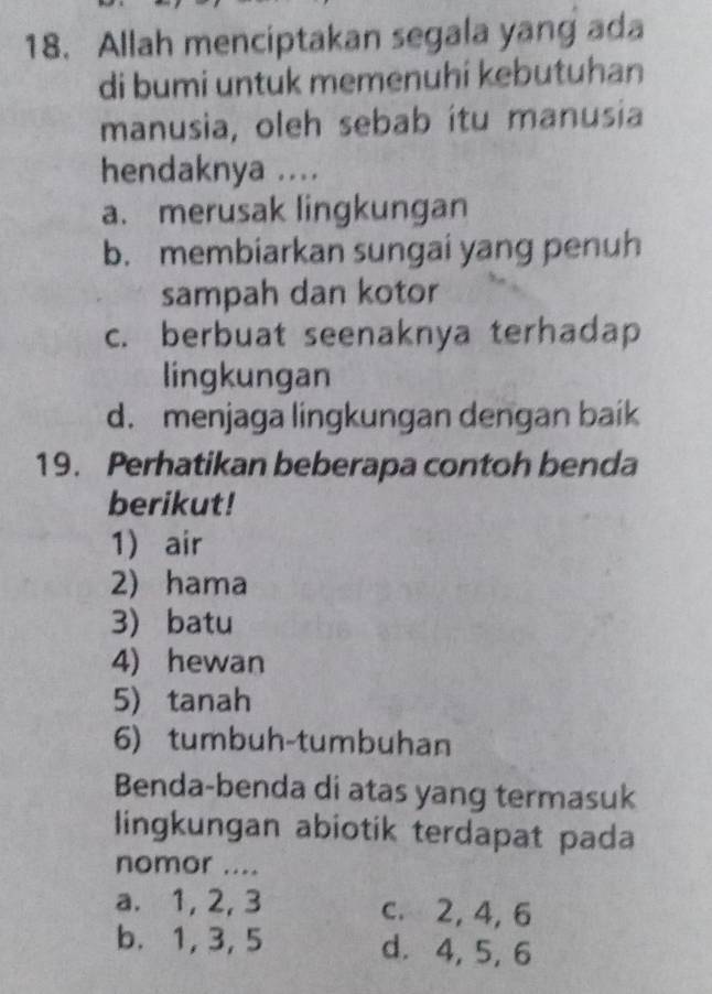 Allah menciptakan segala yang ada
di bumi untuk memenuhi kebutuhan
manusia, oleh sebab ítu manusia
hendaknya ....
a. merusak lingkungan
b. membiarkan sungai yang penuh
sampah dan kotor
c. berbuat seenaknya terhadap
lingkungan
d. menjaga lingkungan dengan baik
19. Perhatikan beberapa contoh benda
berikut!
1 air
2) hama
3) batu
4) hewan
5) tanah
6) tumbuh-tumbuhan
Benda-benda di atas yang termasuk
lingkungan abiotik terdapat pada
nomor ....
a. 1, 2, 3 c. 2, 4, 6
b. 1, 3, 5 d. 4, 5, 6