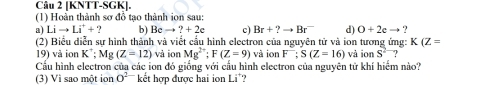 [KNTT-SGK]. 
(1) Hoàn thành sơ đỗ tạo thành ion sau: 
a) Lito Li^++.2 b) Bcto ?+2c c) Br+?to Br^- d) O+2eto ? 
(2) Biểu diễn sự hình thành và viết cầu hình electron của nguyên tử và ion tương ứng: K(Z=
19) và ion K^+; Mg (Z-12) và ion Mg^(2+); F(Z=9) và ion F; S(Z=16) và ion S^2 ? 
Cầu hình electron của các ion đó giống với cấu hình electron của nguyên tử khí hiểm nào? 
(3) Vì sao một ion O^2 kết hợp được hai ion Li'?