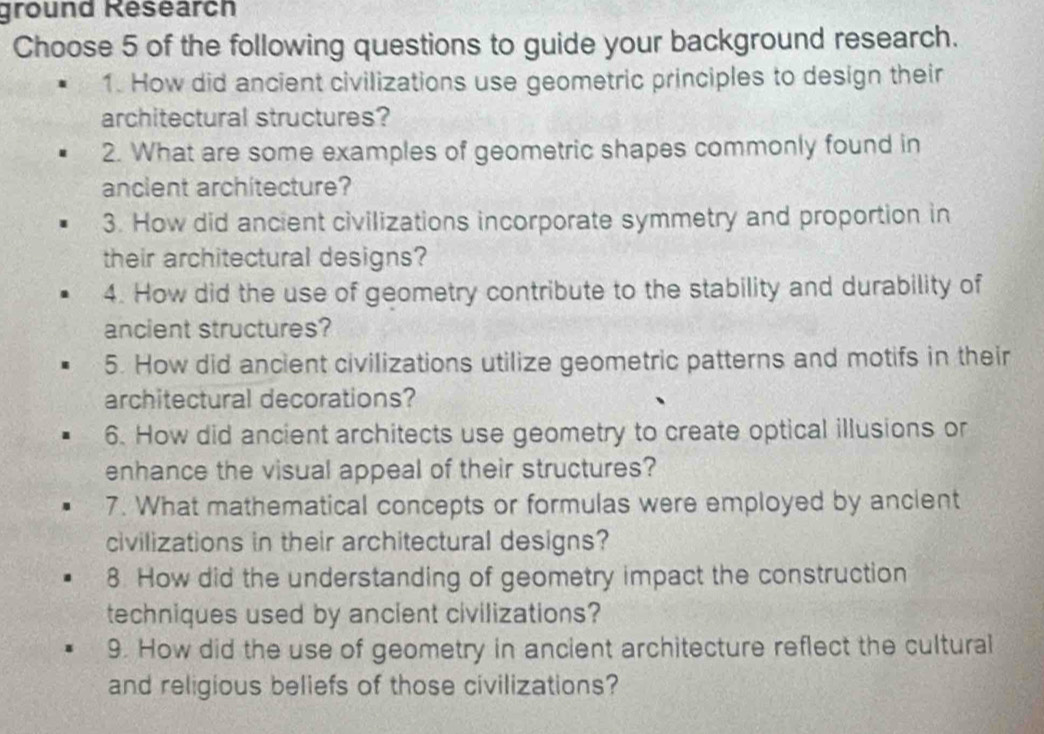 ground Research 
Choose 5 of the following questions to guide your background research. 
1. How did ancient civilizations use geometric principles to design their 
architectural structures? 
2. What are some examples of geometric shapes commonly found in 
ancient architecture? 
3. How did ancient civilizations incorporate symmetry and proportion in 
their architectural designs? 
4. How did the use of geometry contribute to the stability and durability of 
ancient structures? 
5. How did ancient civilizations utilize geometric patterns and motifs in their 
architectural decorations? 
6. How did ancient architects use geometry to create optical illusions or 
enhance the visual appeal of their structures? 
7. What mathematical concepts or formulas were employed by ancient 
civilizations in their architectural designs? 
8. How did the understanding of geometry impact the construction 
techniques used by ancient civilizations? 
9. How did the use of geometry in ancient architecture reflect the cultural 
and religious beliefs of those civilizations?