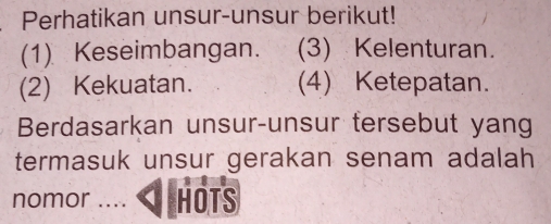 Perhatikan unsur-unsur berikut! 
(1) Keseimbangan. (3) Kelenturan. 
(2) Kekuatan. (4) Ketepatan. 
Berdasarkan unsur-unsur tersebut yang 
termasuk unsur gerakan senam adalah 
nomor .... HOTS