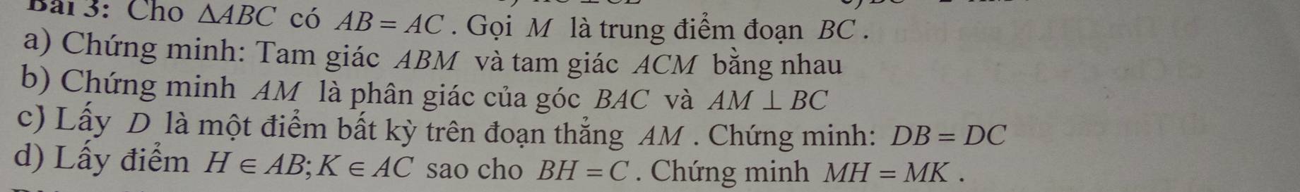 Bải 3: Cho △ ABC có AB=AC. Gọi M là trung điểm đoạn BC. 
a) Chứng minh: Tam giác ABM và tam giác ACM bằng nhau 
b) Chứng minh AM là phân giác của góc BAC và AM⊥ BC
c) Lấy D là một điểm bất kỳ trên đoạn thắng AM. Chứng minh: DB=DC
d) Lấy điểm H∈ AB; K∈ AC sao cho BH=C. Chứng minh MH=MK.