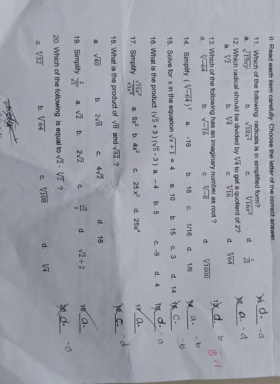 Read each item carefully. Choose the letter of the correct answer.
11. Which of the following radicals is in simplified form?
). _-a
a. sqrt(19xy) b. sqrt(18x^2) C. sqrt[3](16x^3) d.  1/sqrt(2) 
12. Which radical should be divided by sqrt[4](4) to get a quotient of 2? 12_
a. sqrt[4](2) b. sqrt[4](4) c. sqrt[4](16) d. sqrt[4](64)
D
13. Which of the following has an imaginary number as root ?
1X_
a. sqrt[3](-64) b. sqrt(-16) C. sqrt[3](-8) d. sqrt[3](1000)
14. Simplify (sqrt[3](-64))^2 a. -16 b. 16 c. 1/16 d. 1/6
_
15. Solve for x in the equation sqrt(x+1)=4 a. 10 b. 15 c. 3 d. 14 1.__
16. What is the product (sqrt(5)+3)(sqrt(5)-3) a. - 4 b.5 c. -9 d. 4 Tổ_ a. `
17. Simplify  sqrt(75x^7)/sqrt(3x^3)  a. 5x^2 b. 4x^2 C. 25x^2 d. 25x^4
_
17.
18. What is the product of sqrt(8) and sqrt(32) ?
_
6
a. sqrt(40) b. 2sqrt(8) C. 4sqrt(2) d. 16
19. Simplify  2/sqrt(2)  a. sqrt(2) b. 2sqrt(2) C.  sqrt(2)/2  d. sqrt(2)+2
19._
20. Which of the following is equal to sqrt(2)· sqrt[3](2) ?
20_
a. sqrt[6](32)
b. sqrt[6](64) C. sqrt[6](108) d. sqrt[3](4)