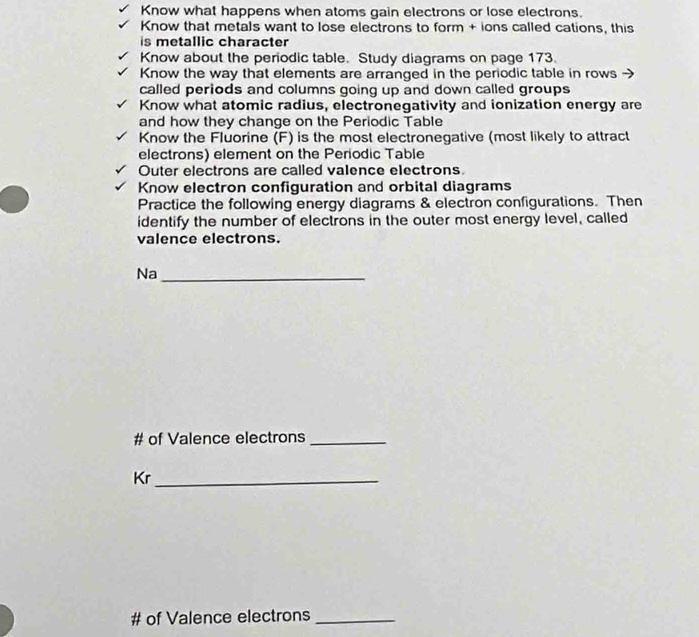 Know what happens when atoms gain electrons or lose electrons. 
Know that metals want to lose electrons to form + ions called cations, this 
is metallic character 
Know about the periodic table. Study diagrams on page 173. 
Know the way that elements are arranged in the periodic table in rows 
called periods and columns going up and down called groups 
Know what atomic radius, electronegativity and ionization energy are 
and how they change on the Periodic Table 
Know the Fluorine (F) is the most electronegative (most likely to attract 
electrons) element on the Periodic Table 
Outer electrons are called valence electrons 
Know electron configuration and orbital diagrams 
Practice the following energy diagrams & electron configurations. Then 
identify the number of electrons in the outer most energy level, called 
valence electrons. 
Na_ 
# of Valence electrons_ 
Kr_ 
# of Valence electrons_
