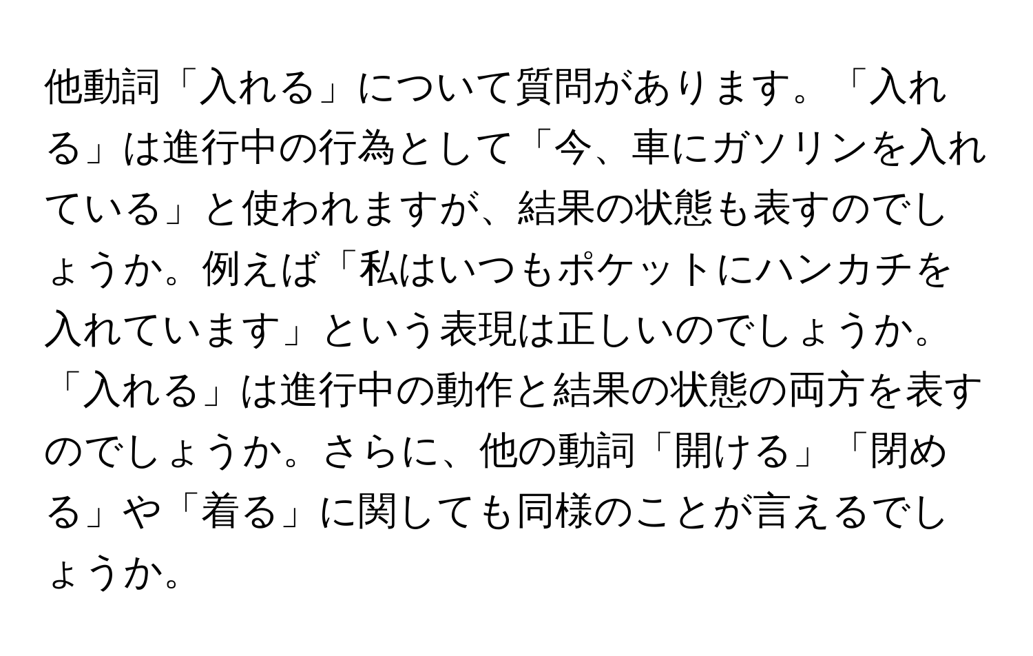 他動詞「入れる」について質問があります。「入れる」は進行中の行為として「今、車にガソリンを入れている」と使われますが、結果の状態も表すのでしょうか。例えば「私はいつもポケットにハンカチを入れています」という表現は正しいのでしょうか。「入れる」は進行中の動作と結果の状態の両方を表すのでしょうか。さらに、他の動詞「開ける」「閉める」や「着る」に関しても同様のことが言えるでしょうか。