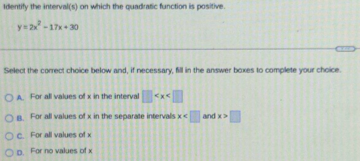 Identify the interval(s) on which the quadratic function is positive.
y=2x^2-17x+30
Select the correct choice below and, if necessary, fill in the answer boxes to complete your choice.
A. For all values of x in the interval □
B. For all values of x in the separate intervals x and x>□
C. For all values of x
D. For no values of x