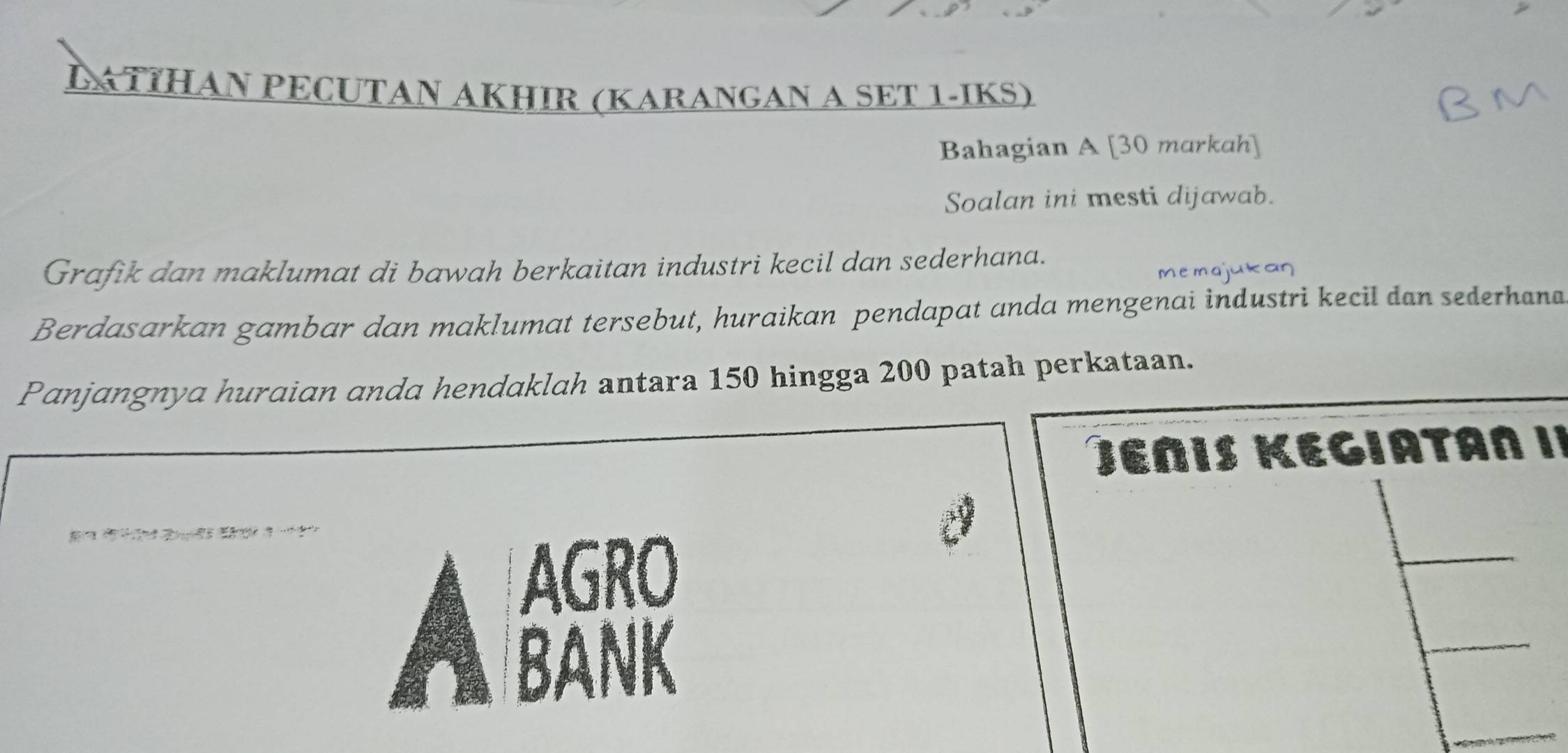 LATΙHAN PECUTAN AKHIR (KARANGAN A SET 1-IKS) 
Bahagian A [30 markah] 
Soalan ini mesti dijawab. 
Grafik dan maklumat di bawah berkaitan industri kecil dan sederhana. 
memaj 
Berdasarkan gambar dan maklumat tersebut, huraikan pendapat anda mengenai industri kecil dan sederhana 
Panjangnya huraian anda hendaklah antara 150 hingga 200 patah perkataan. 
Jεñis Kegiatan I¹ 
？ 
AGRO 
BANK