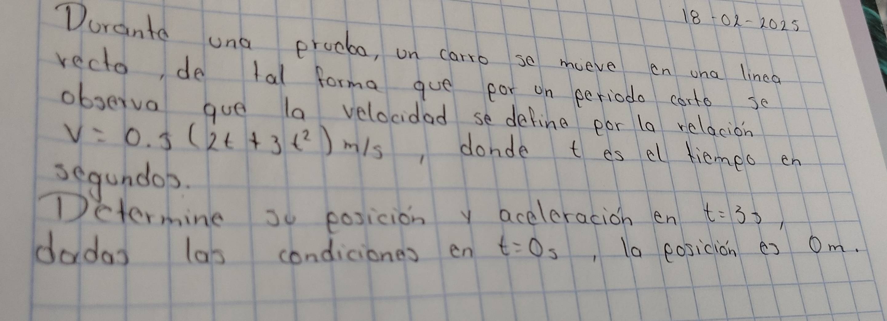 18-02-2025 
Dorante una procbo, on carro se mieve en wha linea 
recto, de tal forma gue por on periodo corto se 
observa que la velocidad se define por la relacion
v=0.5(2t+3t^2)m/s , donde t es el tiemeo en 
segundob. 
Determine so posicion y aceleracion en t=35, 
dadas las condiciones en t=0s , la eosicion es Om.