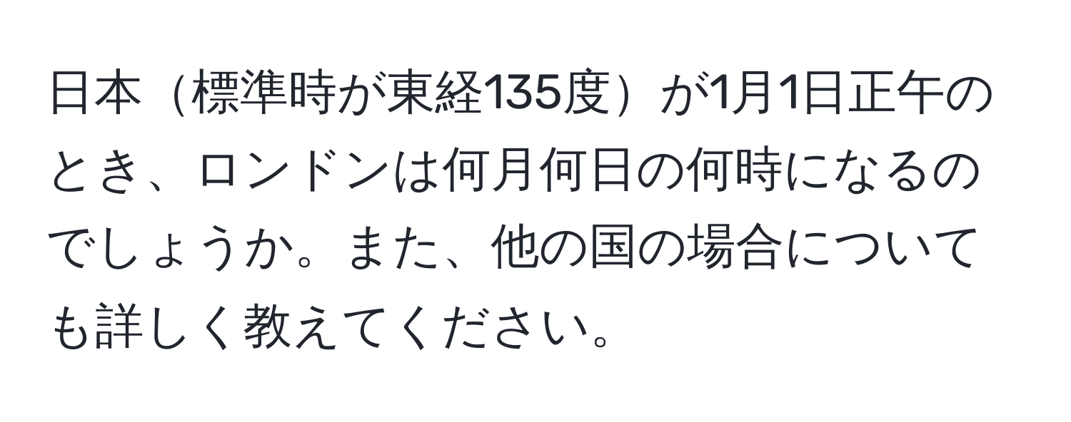 日本標準時が東経135度が1月1日正午のとき、ロンドンは何月何日の何時になるのでしょうか。また、他の国の場合についても詳しく教えてください。