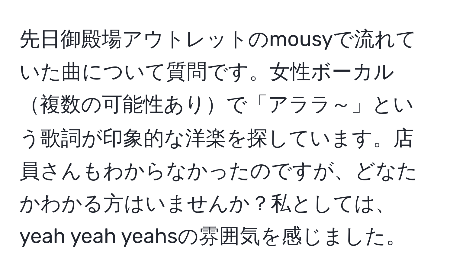 先日御殿場アウトレットのmousyで流れていた曲について質問です。女性ボーカル複数の可能性ありで「アララ～」という歌詞が印象的な洋楽を探しています。店員さんもわからなかったのですが、どなたかわかる方はいませんか？私としては、yeah yeah yeahsの雰囲気を感じました。