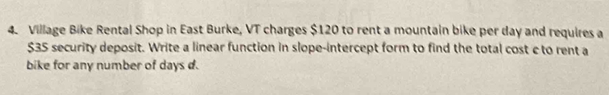 Village Bike Rental Shop in East Burke, VT charges $120 to rent a mountain bike per day and requires a
$35 security deposit. Write a linear function in slope-intercept form to find the total cost c to rent a 
bike for any number of days d.