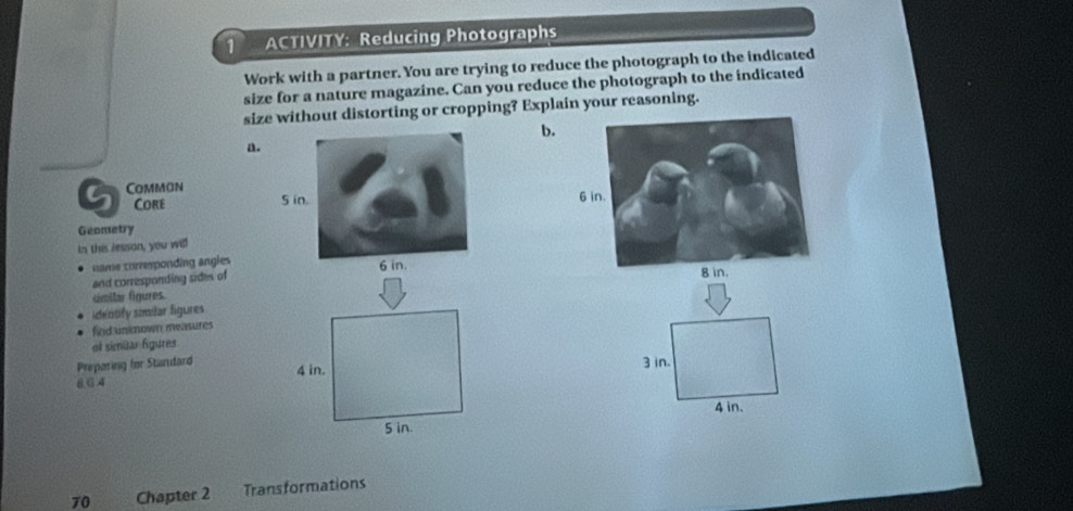 ACTIVITY: Reducing Photographs
Work with a partner. You are trying to reduce the photograph to the indicated
size for a nature magazine. Can you reduce the photograph to the indicated
size without distorting or cropping? Explain your reasoning.
b.
a.
G Common
Core 
Geometry
In this resson, you will
name corresponding angles
and corresponding sides of
cimilar figures.
identify similar figures
fird unknown measures
ot simülar figures
Preparing for Standard3 in.
8 6.4
4 in.
70 Chapter 2 Transformations