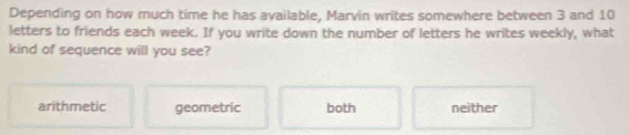 Depending on how much time he has available, Marvin writes somewhere between 3 and 10
letters to friends each week. If you write down the number of letters he writes weekly, what
kind of sequence will you see?
arithmetic geometric both neither