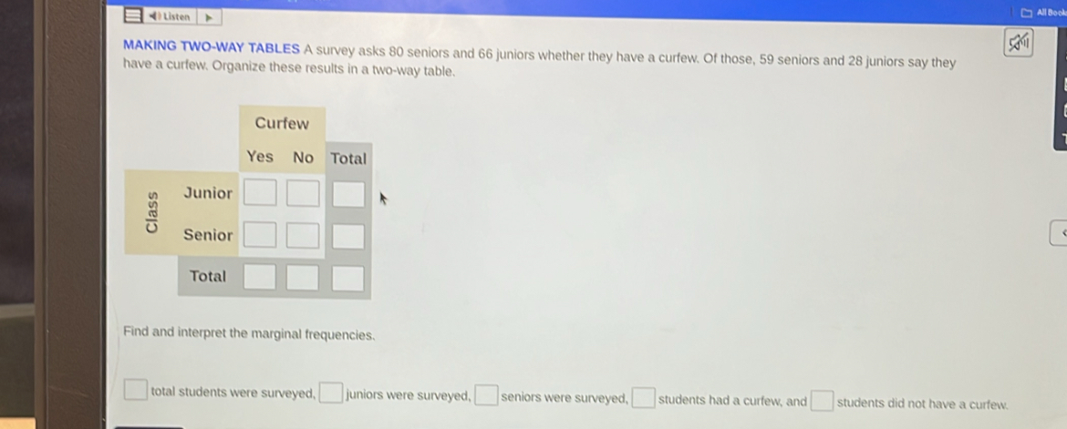 • Listen > 
All Book 
MAKING TWO-WAY TABLES A survey asks 80 seniors and 66 juniors whether they have a curfew. Of those, 59 seniors and 28 juniors say they 
have a curfew. Organize these results in a two-way table. 
Curfew 
Yes No Total 
Junior 
Senior 
Total 
Find and interpret the marginal frequencies. 
total students were surveyed, □ juniors were surveyed. □ seniors were surveyed, □ students had a curfew, and □ students did not have a curfew.