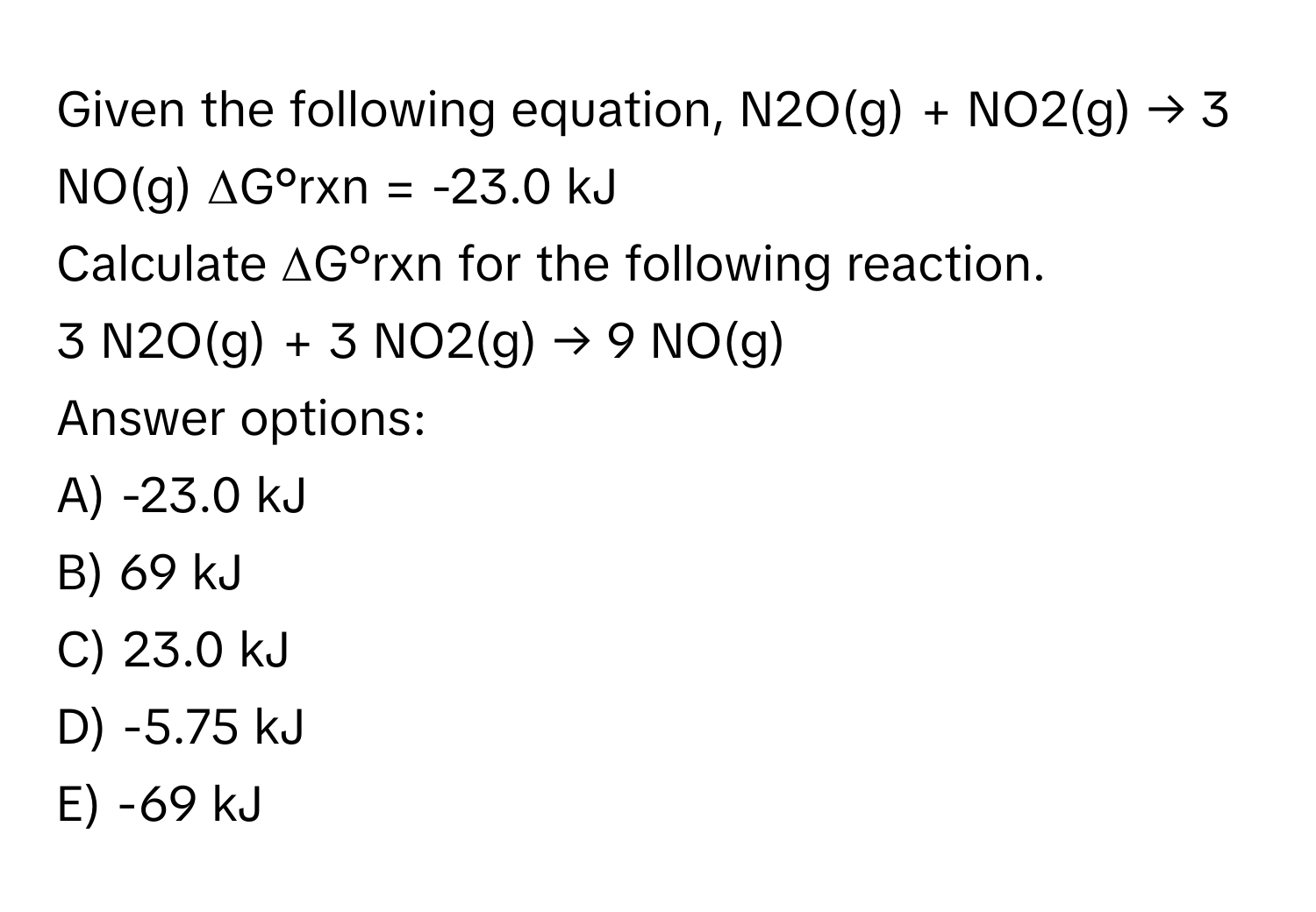 Given the following equation,  N2O(g) + NO2(g) → 3 NO(g) ΔG°rxn = -23.0 kJ
Calculate ΔG°rxn for the following reaction.
3 N2O(g) + 3 NO2(g) → 9 NO(g)
Answer options:
A) -23.0 kJ
B) 69 kJ
C) 23.0 kJ
D) -5.75 kJ
E) -69 kJ