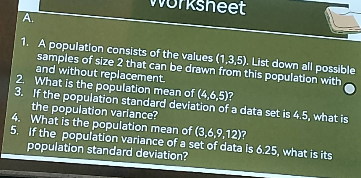 Worksheet 
A. 
1. A population consists of the values (1,3,5). List down all possible 
samples of size 2 that can be drawn from this population with 
and without replacement. 
2. What is the population mean of (4,6,5) ? 
3. If the population standard deviation of a data set is 4.5, what is 
the population variance? 
4. What is the population mean of (3,6,9,12) 2 
5. If the population variance of a set of data is 6.25, what is its 
population standard deviation?