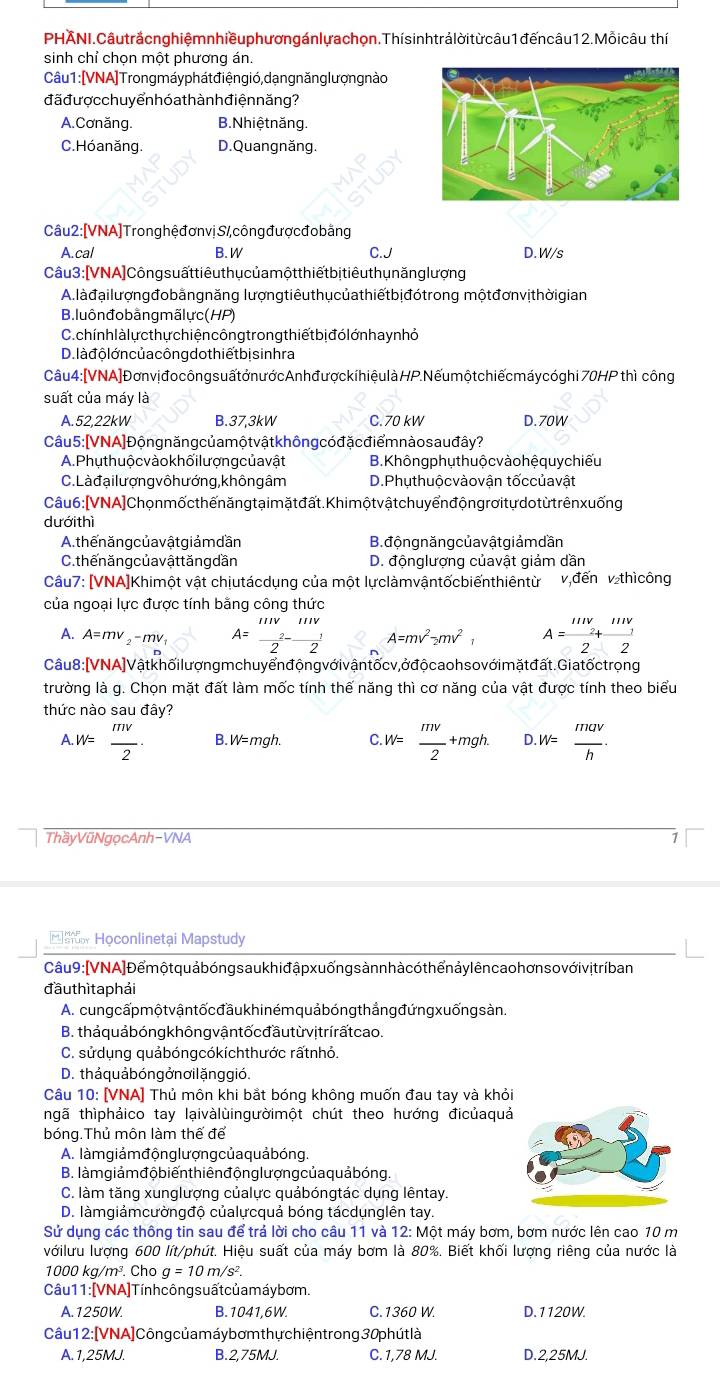 PHÄNI.Câutrắcnghiêmnhiềuphươngánlưachon.Thísinhtrảlời từ câu1đếncâu12.Mỗicâu thí
sinh chỉ chọn một phương án.
Câu 1 :[VNA]Trongmáy phát điện gió, dạng năng lượn gnào
đã đượ c chu y ển hó a th àn h điện năng ?
A. Cơnăng. B. Nhiệ t năng.
C. Hó anăng. D. Quangnăng.
Câu2: [VNA] Trong hệ đơn vị S/ công được đo bằng
A.cal B. W C.J D. W/s
Câu 3 : [VNA] Công suất tiêu thụ củ a một thiếtbịtiêu thụ năng lượng
A. là đạilượngđobằngnăng lượngtiêuthụcủathiếtbịđótrong mộtđơnvịthờigian
B. luôn đo bằng mãlực (HP)
C. chín hlàlự c thự chiện công trong thiếtbịđó lớn ha y n hỏ
D. là đ ộ lớn củ a công do thiếtbịs inhra
Câu 4:[VNA] Đơnvị đo côngsuấtớ n ước Anh đượckí hiệulà HP.Nếu mộtchiếcmáy cóghi 70HP thì công
suất của máy là
A. 52,22kW B.37,3kW C. 70 kW D. 70W
Câu  5 : [VNA] Đôn g năn gcủ a mô t vât k hôn g cóđăc điểm nào s  au đây ?
A. Phụthuộ c vào khối lượng củ a vật B. Không phụ thuộ c vào hệquy chiếu
C. Là đại lượng vô h ướng, khôn g âm D.Phụthuộcvàovận tốccủavật
Câu 6 :[VNA] Chọn mốc thế năng tạimặt đất. Khi một vật chu yển độngrơitự dot ừ trênxuống
dưới thì
A. thể n ăng củ a vật giảm dần B.đ ộng năng củ a vậtgiảm dần
C. thế n ăng củ a vật tăng dần D. độnglượng củavật giảm dần
Câu7: [VNA]Khimột vật chịutácdụng của một lựclàmvậntốcbiếnthiêntừ v,đến v thìcông
của ngoại lực được tính bằng công thức
A. A=mv_2-mv_1 A=frac 111v 2- 111V/2  A=mv^2-mv^2 A=frac 111V_2+111V_12
Câu 8 : [VNA] Vật khối lượng m chuyển  động với vận tốc v,ở độ caoh so với mặt đất. Giatốc trọng
trường là g. Chọn mặt đất làm mốc tính thế năng thì cơ năng của vật được tính theo biểu
thức nào sau đây?
A.W= mv/2 . B.W=mgh. C W= mv/2 +mgh. D. W= mav/h .
ThầyVũNgọcAnh-VNA
Họconlinetại Mapstudy
Câu 9 : [VNA] Để mộ t quả bóng sau khi đập xuống s ànn hàcó thể n ảy lên cao hơn sovới vị trí ban
đầu thìta phải
A. cung cấp một vậntố c đầu khiném quả bóng thẳng đứng xuống sàn.
B. thả quả bóng k hông vậntốc đầu từ vịtrírất cao.
C. sửdụng quảbóngcókíchthước rấtnhỏ.
D. tháquảbóngở nơi lặnggió.
Câu 10: [VNA] Thủ môn khi bắt bóng không muốn đau tay và khỏi
nhgã thìphảico tay lạivàlùingườimột chút theo hướng đicủaquả
bóng.Thủ môn làm thế để
A. làmgiảm động lượng của quả bóng.
B. làm giảmđộ biến thiênđộng lượngcủa quả bóng.
C. làm tăng xunglượng củalực quảbóngtác dụng lêntay
D. làmgiảmcườngđộ củalựcquả bóng tácdụnglên tay.
Sử dụng các thông tin sau để trá lời cho câu 11 và 12: Một máy bơm, bơm nước lên cao 10 m
vớilưu lượng 600 lít/phút. Hiệu suất của máy bơm là 80%. Biết khối lượng riêng của nước là
1000 kg/m². Cho g=10m/s^2.
Câu 11 : [VNA]Tín h công suất củ a máy bơm.
A.1250W. B. 1041,6W. C. 1360 W. D.1120W.
Câu 12: [VNA] Công củ a máy bơm thự chiện trong 30phú t là
A.1,25MJ. B.2,75MJ. C. 1,78 MJ. D.2,25MJ.