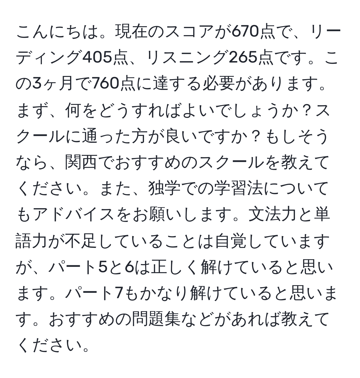 こんにちは。現在のスコアが670点で、リーディング405点、リスニング265点です。この3ヶ月で760点に達する必要があります。まず、何をどうすればよいでしょうか？スクールに通った方が良いですか？もしそうなら、関西でおすすめのスクールを教えてください。また、独学での学習法についてもアドバイスをお願いします。文法力と単語力が不足していることは自覚していますが、パート5と6は正しく解けていると思います。パート7もかなり解けていると思います。おすすめの問題集などがあれば教えてください。