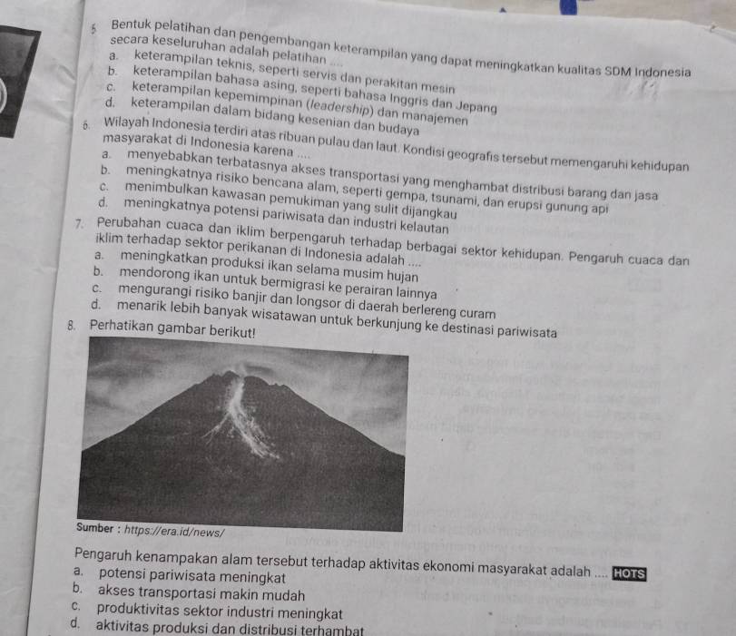 secara keseluruhan adalah pelatihan
§ Bentuk pelatihan dan pengembangan keterampilan yang dapat meningkatkan kualitas SDM Indonesia
a. keterampilan teknis, seperti servis dan perakitan mesin
b. keterampilan bahasa asing, seperti bahasa Inggris dan Jepang
c. keterampilan kepemimpinan (leadership) dan manajemen
d. keterampilan dalam bidang kesenian dan budaya
δ. Wilayah Indonesia terdiri atas ribuan pulau dan laut. Kondisi geografis tersebut memengaruhi kehidupan
masyarakat di Indonesia karena ....
a. menyebabkan terbatasnya akses transportasi yang menghambat distribusi barang dan jasa
b. meningkatnya risiko bencana alam, seperti gempa, tsunami, dan erupsi gunung api
c. menimbulkan kawasan pemukiman yang sulit dijangkau
d. meningkatnya potensi pariwisata dan industri kelautan
7 Perubahan cuaca dan iklim berpengaruh terhadap berbagai sektor kehidupan. Pengaruh cuaca dan
iklim terhadap sektor perikanan di Indonesia adalah ....
a. meningkatkan produksi ikan selama musim hujan
b. mendorong ikan untuk bermigrasi ke perairan lainnya
c. mengurangi risiko banjir dan longsor di daerah berlereng curam
d. menarik lebih banyak wisatawan untuk berkunjung ke destinasi pariwisata
8. Perhatikan gambar berikut!
Pengaruh kenampakan alam tersebut terhadap aktivitas ekonomi masyarakat adalah
a. potensi pariwisata meningkat  HOTS
b. akses transportasi makin mudah
c. produktivitas sektor industri meningkat
d. aktivitas produksi dan distribusi terhambat