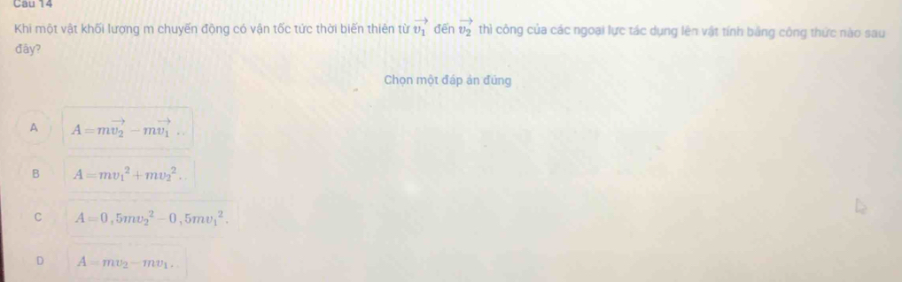 Cau 14
Khi một vật khối lượng m chuyến động có vận tốc tức thời biến thiên từ vector v_1 đēn vector v_2 thì công của các ngoại lực tác dụng lên vật tính bằng công thức nào sau
đây?
Chọn một đáp ản đúng
A A=mvector v_2-mvector v_1...
B A=mv_1^(2+mv_2^2.
C A=0,5mv_2^2-0,5mv_1^2.
D A=mv_2)-mv_1.