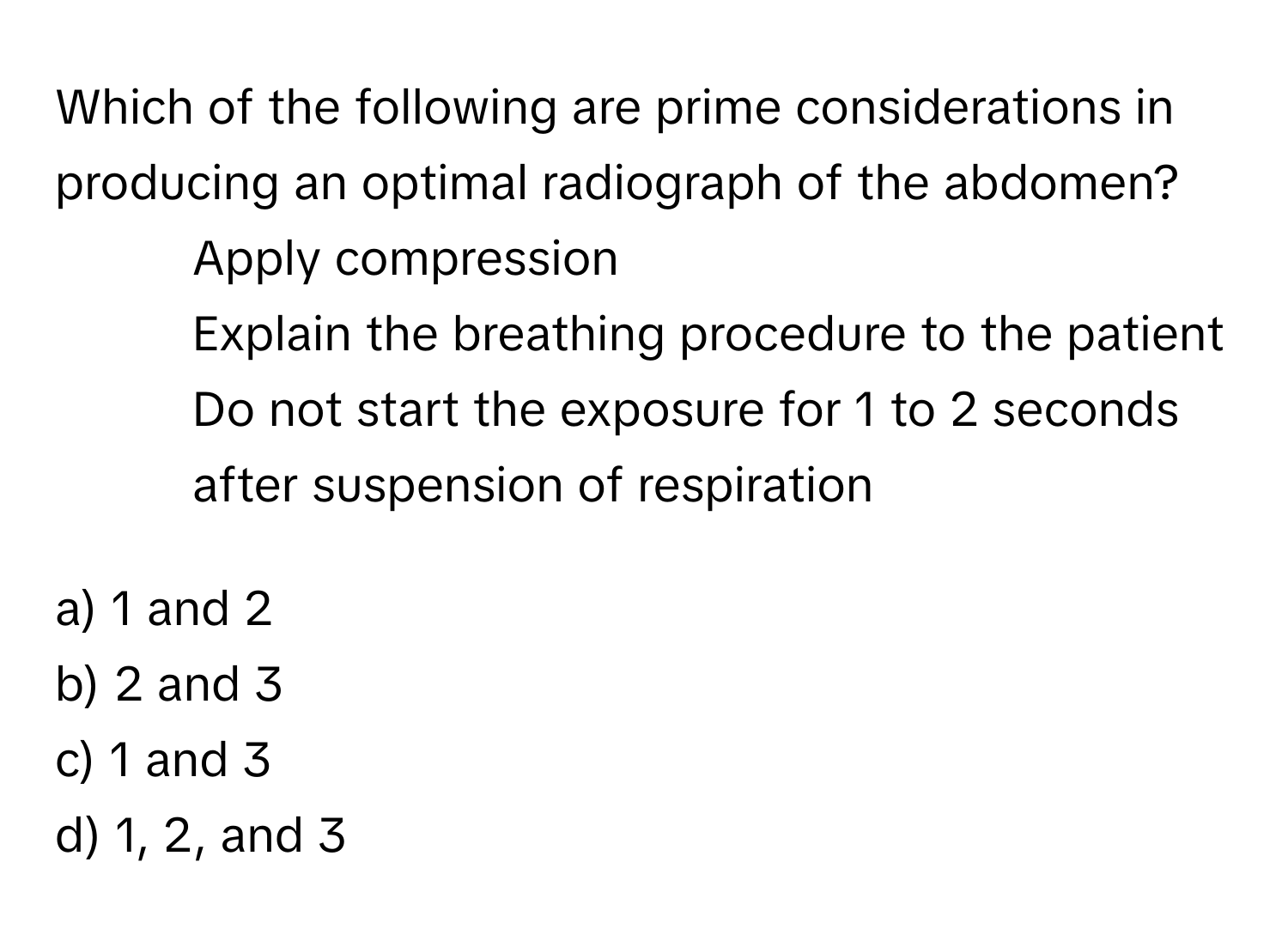 Which of the following are prime considerations in producing an optimal radiograph of the abdomen?

1. Apply compression
2. Explain the breathing procedure to the patient
3. Do not start the exposure for 1 to 2 seconds after suspension of respiration

a) 1 and 2
b) 2 and 3
c) 1 and 3
d) 1, 2, and 3