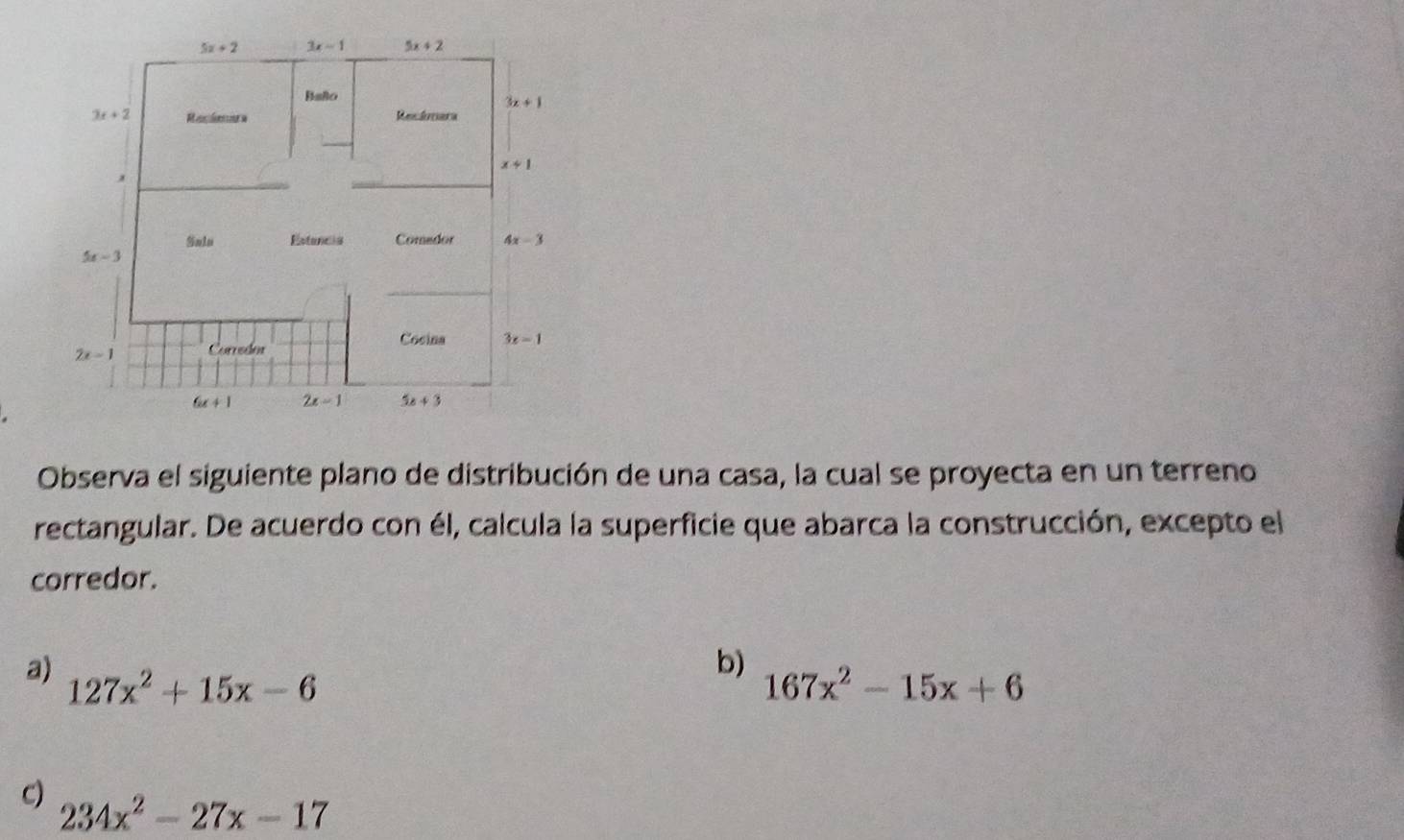 Observa el siguiente plano de distribución de una casa, la cual se proyecta en un terreno
rectangular. De acuerdo con él, calcula la superficie que abarca la construcción, excepto el
corredor.
b)
a) 127x^2+15x-6 167x^2-15x+6
c) 234x^2-27x-17